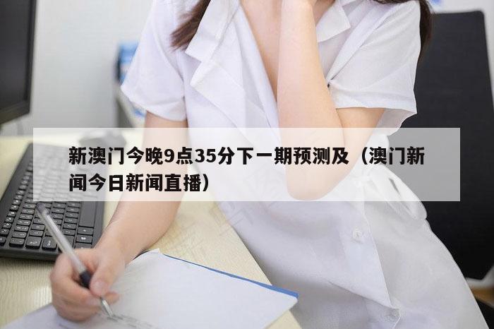 新澳门今晚9点35分下一期预测及（澳门新闻今日新闻直播）