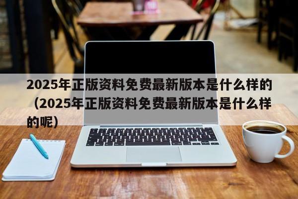 2025年正版资料免费最新版本是什么样的（2025年正版资料免费最新版本是什么样的呢）